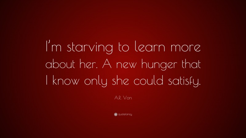 A.R. Von Quote: “I’m starving to learn more about her. A new hunger that I know only she could satisfy.”