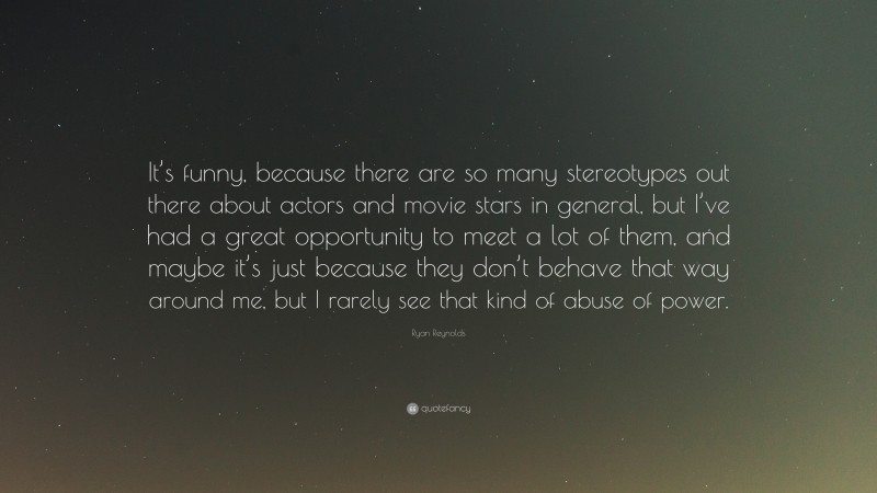 Ryan Reynolds Quote: “It’s funny, because there are so many stereotypes out there about actors and movie stars in general, but I’ve had a great opportunity to meet a lot of them, and maybe it’s just because they don’t behave that way around me, but I rarely see that kind of abuse of power.”