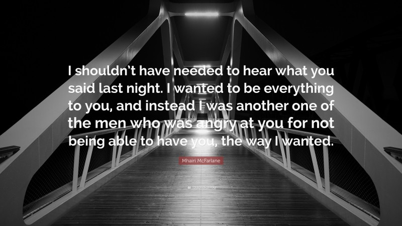 Mhairi McFarlane Quote: “I shouldn’t have needed to hear what you said last night. I wanted to be everything to you, and instead I was another one of the men who was angry at you for not being able to have you, the way I wanted.”