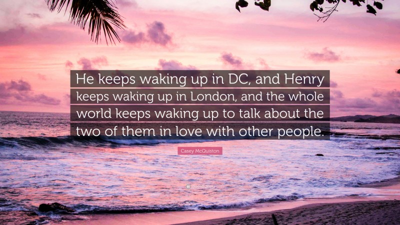 Casey McQuiston Quote: “He keeps waking up in DC, and Henry keeps waking up in London, and the whole world keeps waking up to talk about the two of them in love with other people.”