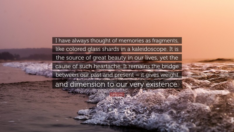 Lang Leav Quote: “I have always thought of memories as fragments, like colored glass shards in a kaleidoscope. It is the source of great beauty in our lives, yet the cause of such heartache. It remains the bridge between our past and present – it gives weight and dimension to our very existence.”