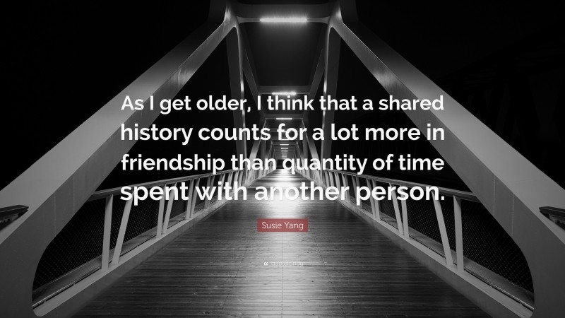 Susie Yang Quote: “As I get older, I think that a shared history counts for a lot more in friendship than quantity of time spent with another person.”