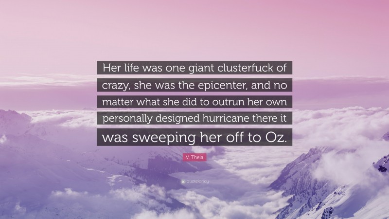 V. Theia Quote: “Her life was one giant clusterfuck of crazy, she was the epicenter, and no matter what she did to outrun her own personally designed hurricane there it was sweeping her off to Oz.”