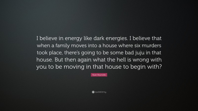 Ryan Reynolds Quote: “I believe in energy like dark energies. I believe that when a family moves into a house where six murders took place, there’s going to be some bad juju in that house. But then again what the hell is wrong with you to be moving in that house to begin with?”