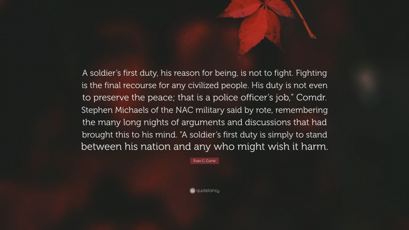 Evan C. Currie Quote: “A soldier’s first duty, his reason for being, is not to fight. Fighting is the final recourse for any civilized people. His duty is not even to preserve the peace; that is a police officer’s job,” Comdr. Stephen Michaels of the NAC military said by rote, remembering the many long nights of arguments and discussions that had brought this to his mind. “A soldier’s first duty is simply to stand between his nation and any who might wish it harm.”