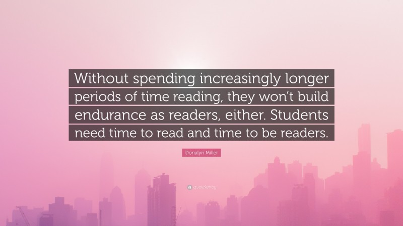 Donalyn Miller Quote: “Without spending increasingly longer periods of time reading, they won’t build endurance as readers, either. Students need time to read and time to be readers.”