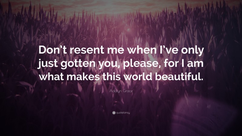 Adalyn Grace Quote: “Don’t resent me when I’ve only just gotten you, please, for I am what makes this world beautiful.”