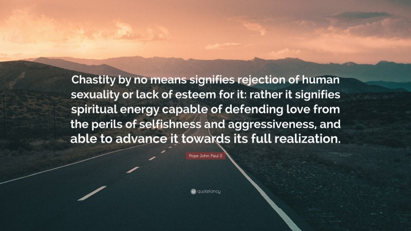 Pope John Paul II Quote: “Chastity by no means signifies rejection of human sexuality or lack of esteem for it: rather it signifies spiritual energy capable of defending love from the perils of selfishness and aggressiveness, and able to advance it towards its full realization.”