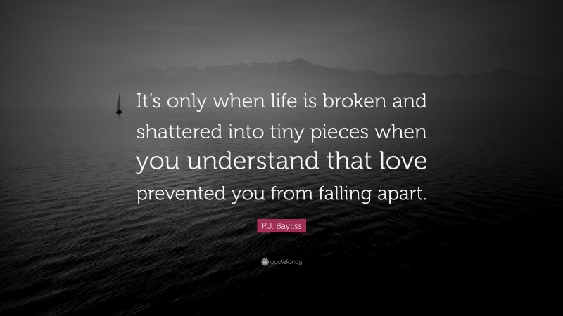 P.J. Bayliss Quote: “It’s only when life is broken and shattered into tiny pieces when you understand that love prevented you from falling apart.”