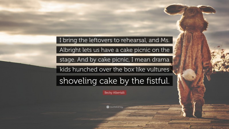 Becky Albertalli Quote: “I bring the leftovers to rehearsal, and Ms. Albright lets us have a cake picnic on the stage. And by cake picnic, I mean drama kids hunched over the box like vultures shoveling cake by the fistful.”