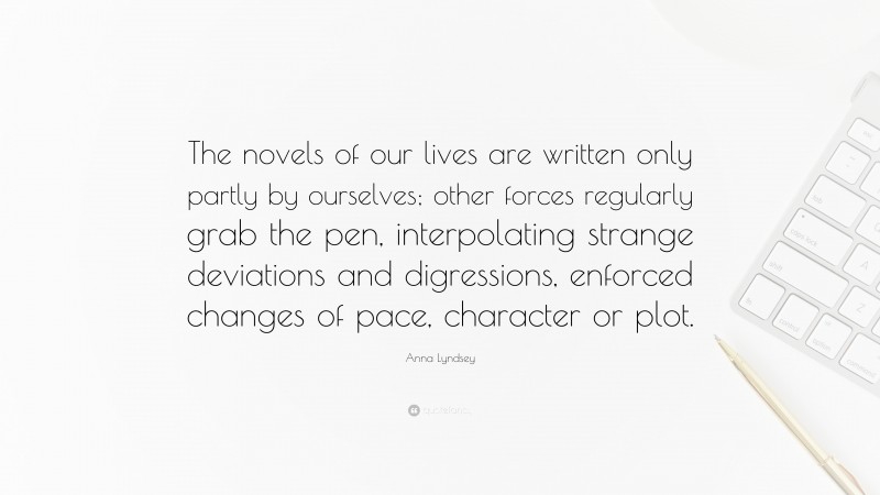 Anna Lyndsey Quote: “The novels of our lives are written only partly by ourselves; other forces regularly grab the pen, interpolating strange deviations and digressions, enforced changes of pace, character or plot.”