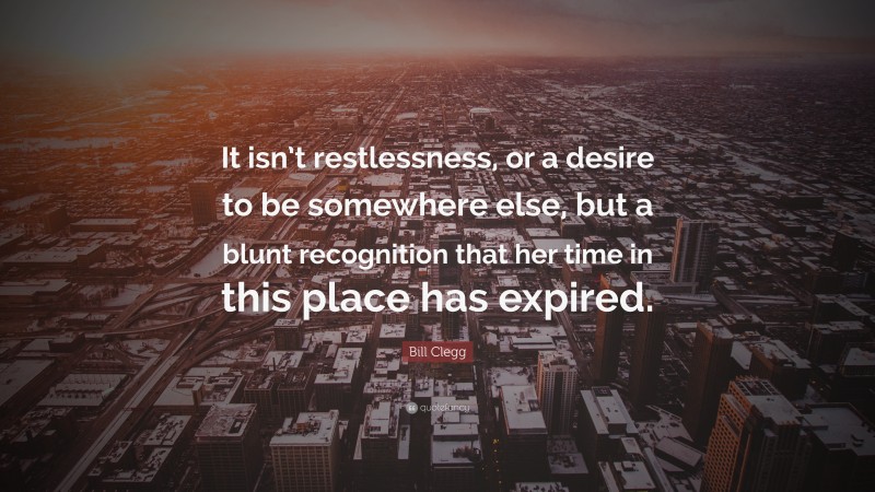 Bill Clegg Quote: “It isn’t restlessness, or a desire to be somewhere else, but a blunt recognition that her time in this place has expired.”