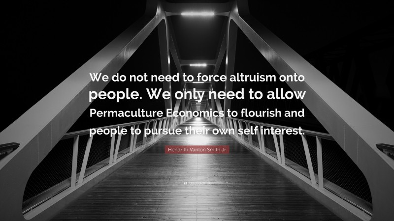 Hendrith Vanlon Smith Jr Quote: “We do not need to force altruism onto people. We only need to allow Permaculture Economics to flourish and people to pursue their own self interest.”