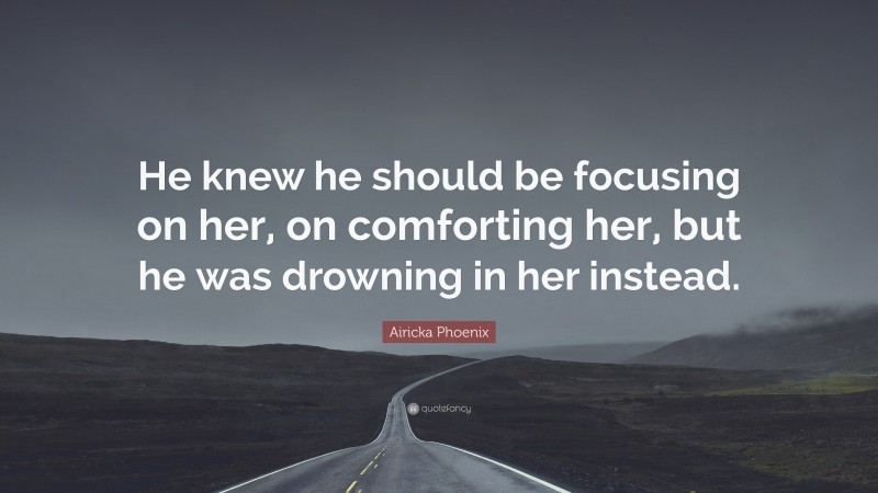 Airicka Phoenix Quote: “He knew he should be focusing on her, on comforting her, but he was drowning in her instead.”