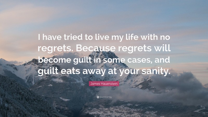 James Hauenstein Quote: “I have tried to live my life with no regrets. Because regrets will become guilt in some cases, and guilt eats away at your sanity.”