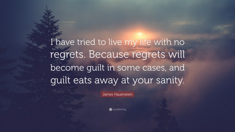 James Hauenstein Quote: “I have tried to live my life with no regrets. Because regrets will become guilt in some cases, and guilt eats away at your sanity.”