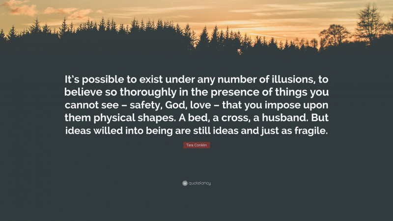 Tara Conklin Quote: “It’s possible to exist under any number of illusions, to believe so thoroughly in the presence of things you cannot see – safety, God, love – that you impose upon them physical shapes. A bed, a cross, a husband. But ideas willed into being are still ideas and just as fragile.”