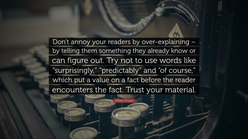 William Zinsser Quote: “Don’t annoy your readers by over-explaining – by telling them something they already know or can figure out. Try not to use words like “surprisingly,” “predictably” and “of course,” which put a value on a fact before the reader encounters the fact. Trust your material.”