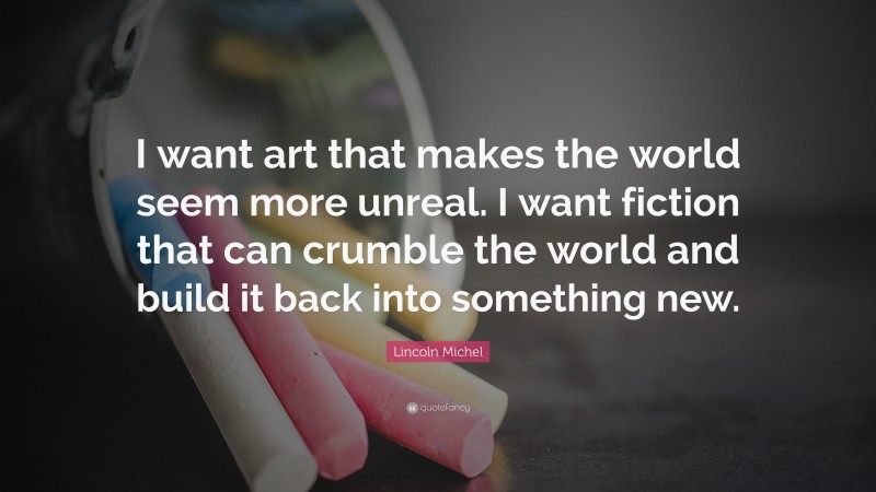 Lincoln Michel Quote: “I want art that makes the world seem more unreal. I want fiction that can crumble the world and build it back into something new.”