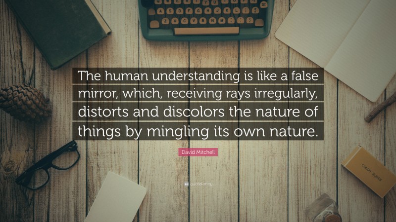 David Mitchell Quote: “The human understanding is like a false mirror, which, receiving rays irregularly, distorts and discolors the nature of things by mingling its own nature.”