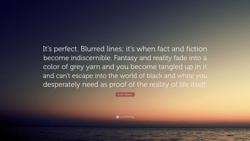 Scott Hildreth Quote: “It’s perfect. Blurred lines; it’s when fact and fiction become indiscernible. Fantasy and reality fade into a color of grey yarn and you become tangled up in it and can’t escape into the world of black and white you desperately need as proof of the reality of life itself.”