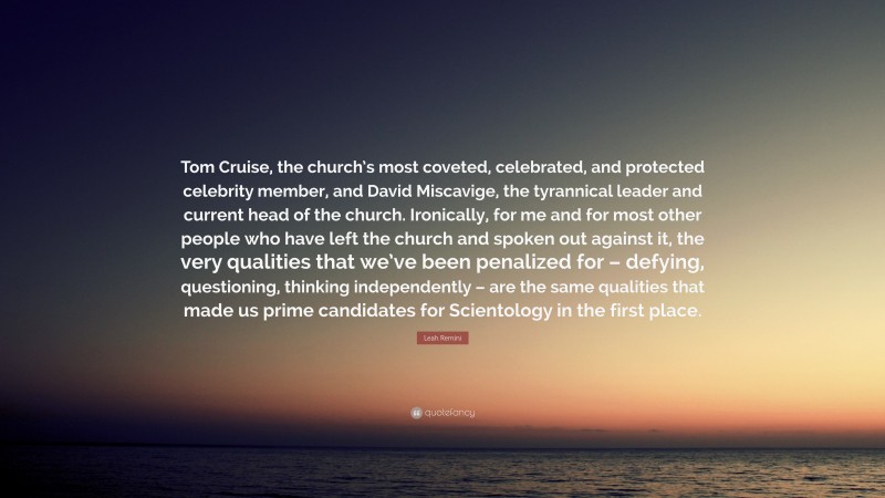 Leah Remini Quote: “Tom Cruise, the church’s most coveted, celebrated, and protected celebrity member, and David Miscavige, the tyrannical leader and current head of the church. Ironically, for me and for most other people who have left the church and spoken out against it, the very qualities that we’ve been penalized for – defying, questioning, thinking independently – are the same qualities that made us prime candidates for Scientology in the first place.”