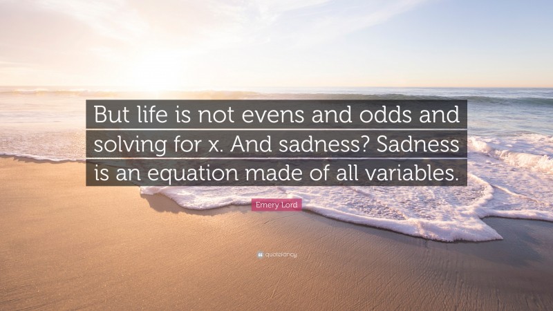 Emery Lord Quote: “But life is not evens and odds and solving for x. And sadness? Sadness is an equation made of all variables.”