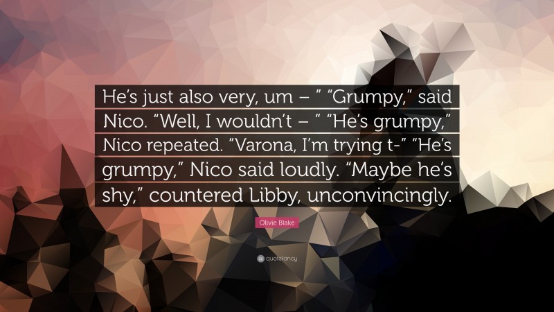 Olivie Blake Quote: “He’s just also very, um – ” “Grumpy,” said Nico. “Well, I wouldn’t – ” “He’s grumpy,” Nico repeated. “Varona, I’m trying t-” “He’s grumpy,” Nico said loudly. “Maybe he’s shy,” countered Libby, unconvincingly.”