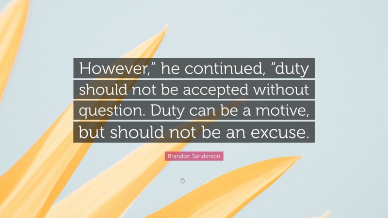 Brandon Sanderson Quote: “However,” he continued, “duty should not be accepted without question. Duty can be a motive, but should not be an excuse.”