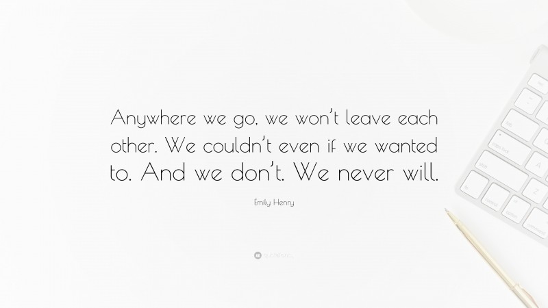 Emily Henry Quote: “Anywhere we go, we won’t leave each other. We couldn’t even if we wanted to. And we don’t. We never will.”