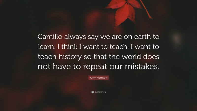 Amy Harmon Quote: “Camillo always say we are on earth to learn. I think I want to teach. I want to teach history so that the world does not have to repeat our mistakes.”