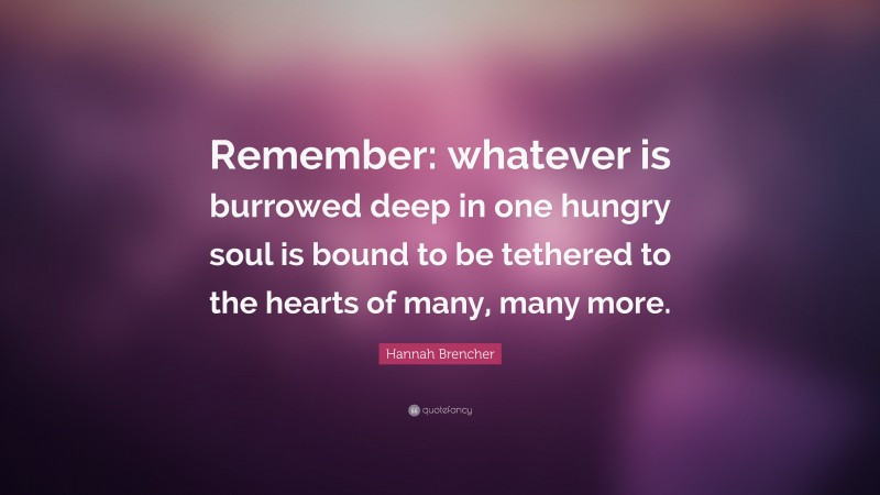 Hannah Brencher Quote: “Remember: whatever is burrowed deep in one hungry soul is bound to be tethered to the hearts of many, many more.”