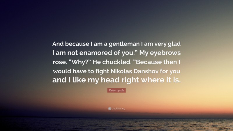 Karen Lynch Quote: “And because I am a gentleman I am very glad I am not enamored of you.” My eyebrows rose. “Why?” He chuckled. “Because then I would have to fight Nikolas Danshov for you and I like my head right where it is.”