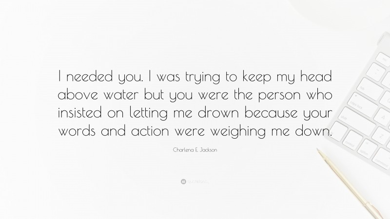 Charlena E. Jackson Quote: “I needed you. I was trying to keep my head above water but you were the person who insisted on letting me drown because your words and action were weighing me down.”