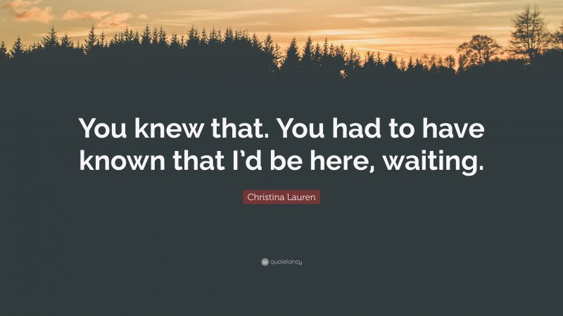 Christina Lauren Quote: “You knew that. You had to have known that I’d be here, waiting.”