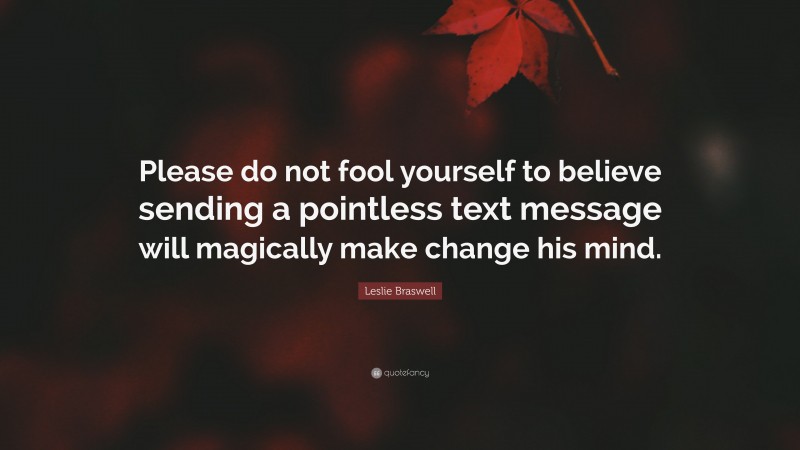 Leslie Braswell Quote: “Please do not fool yourself to believe sending a pointless text message will magically make change his mind.”