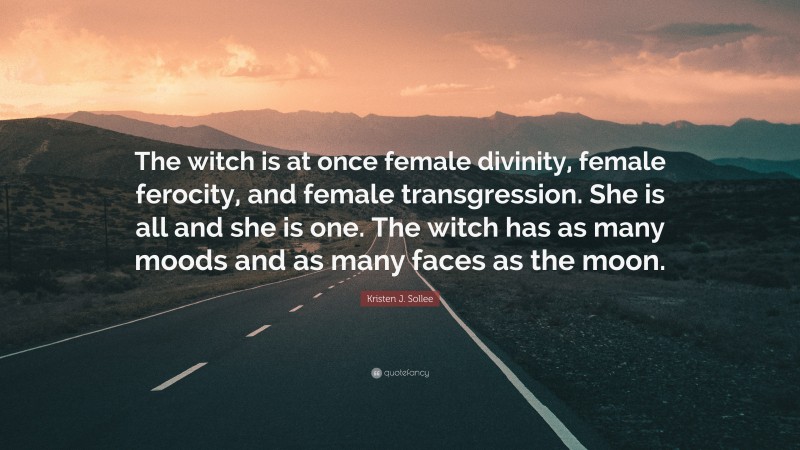 Kristen J. Sollee Quote: “The witch is at once female divinity, female ferocity, and female transgression. She is all and she is one. The witch has as many moods and as many faces as the moon.”