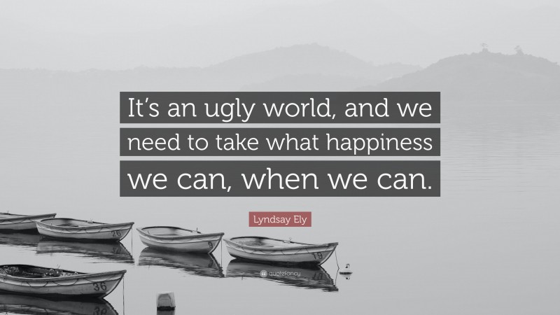 Lyndsay Ely Quote: “It’s an ugly world, and we need to take what happiness we can, when we can.”