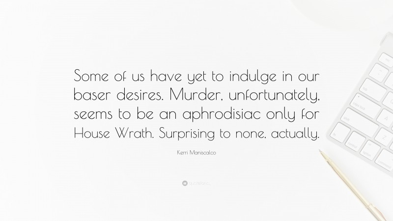 Kerri Maniscalco Quote: “Some of us have yet to indulge in our baser desires. Murder, unfortunately, seems to be an aphrodisiac only for House Wrath. Surprising to none, actually.”