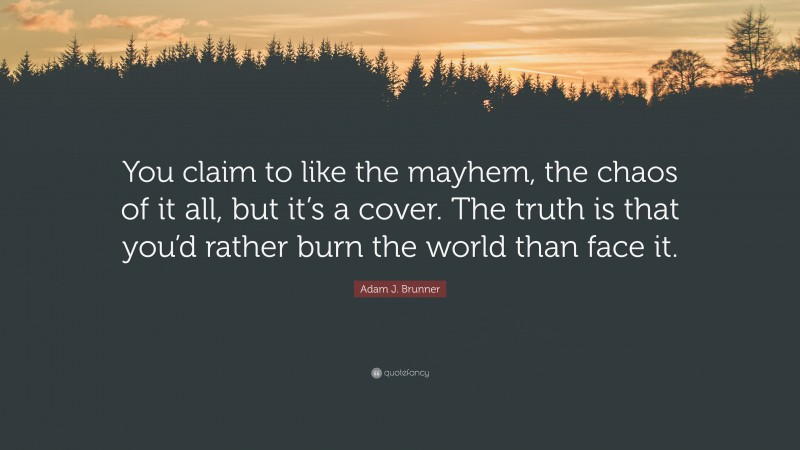 Adam J. Brunner Quote: “You claim to like the mayhem, the chaos of it all, but it’s a cover. The truth is that you’d rather burn the world than face it.”