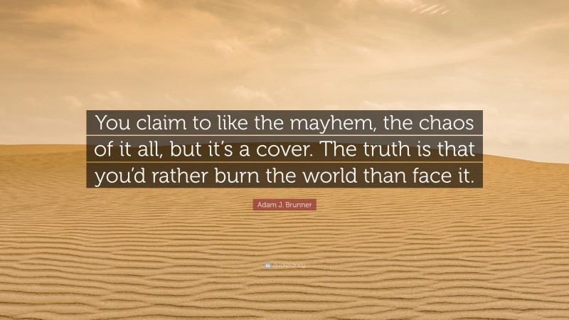 Adam J. Brunner Quote: “You claim to like the mayhem, the chaos of it all, but it’s a cover. The truth is that you’d rather burn the world than face it.”