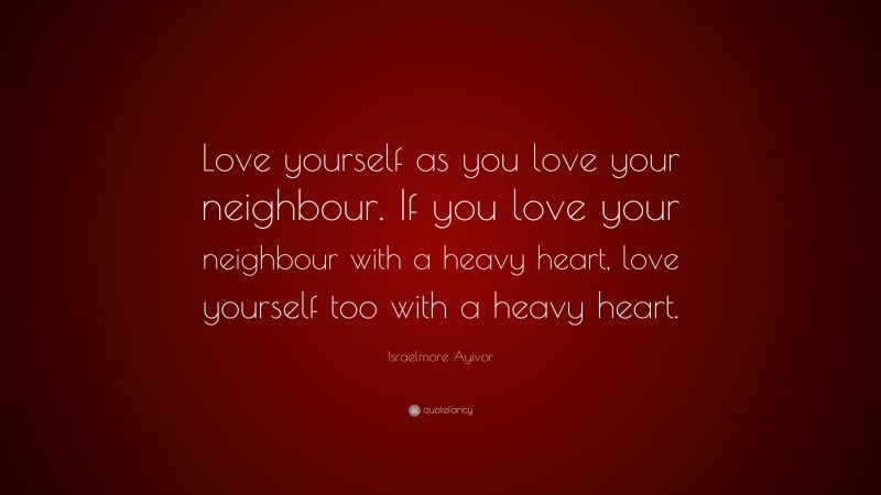 Israelmore Ayivor Quote: “Love yourself as you love your neighbour. If you love your neighbour with a heavy heart, love yourself too with a heavy heart.”