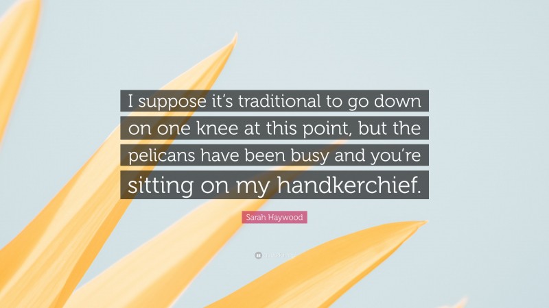 Sarah Haywood Quote: “I suppose it’s traditional to go down on one knee at this point, but the pelicans have been busy and you’re sitting on my handkerchief.”
