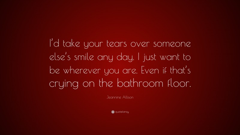 Jeannine Allison Quote: “I’d take your tears over someone else’s smile any day. I just want to be wherever you are. Even if that’s crying on the bathroom floor.”