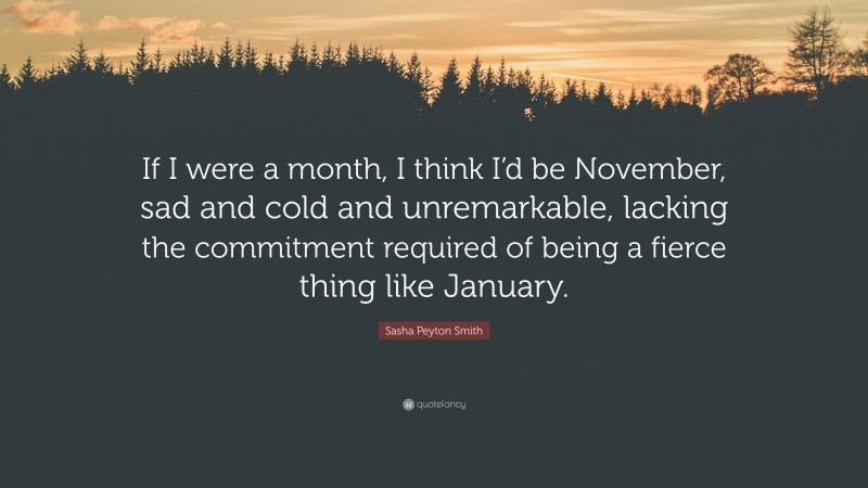 Sasha Peyton Smith Quote: “If I were a month, I think I’d be November, sad and cold and unremarkable, lacking the commitment required of being a fierce thing like January.”