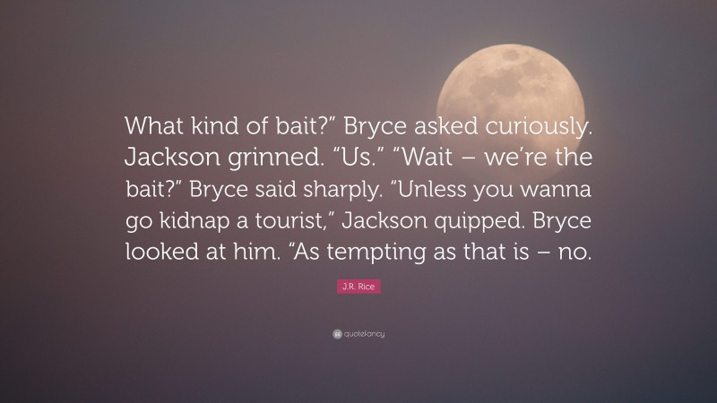 J.R. Rice Quote: “What kind of bait?” Bryce asked curiously. Jackson grinned. “Us.” “Wait – we’re the bait?” Bryce said sharply. “Unless you wanna go kidnap a tourist,” Jackson quipped. Bryce looked at him. “As tempting as that is – no.”