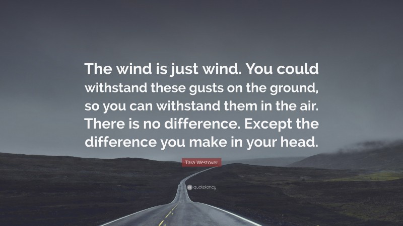 Tara Westover Quote: “The wind is just wind. You could withstand these gusts on the ground, so you can withstand them in the air. There is no difference. Except the difference you make in your head.”