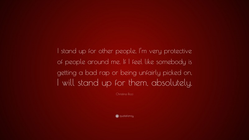 Christina Ricci Quote: “I stand up for other people, I’m very protective of people around me. If I feel like somebody is getting a bad rap or being unfairly picked on, I will stand up for them, absolutely.”