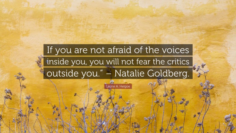 Laurie A. Helgoe Quote: “If you are not afraid of the voices inside you, you will not fear the critics outside you.” – Natalie Goldberg.”