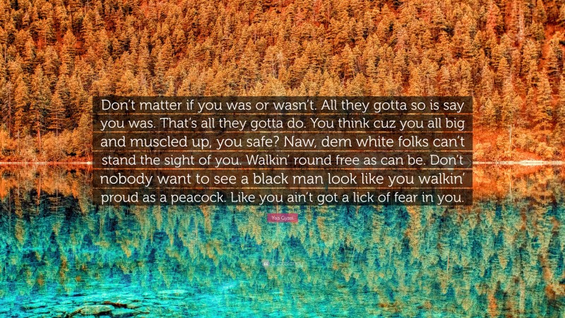 Yaa Gyasi Quote: “Don’t matter if you was or wasn’t. All they gotta so is say you was. That’s all they gotta do. You think cuz you all big and muscled up, you safe? Naw, dem white folks can’t stand the sight of you. Walkin’ round free as can be. Don’t nobody want to see a black man look like you walkin’ proud as a peacock. Like you ain’t got a lick of fear in you.”